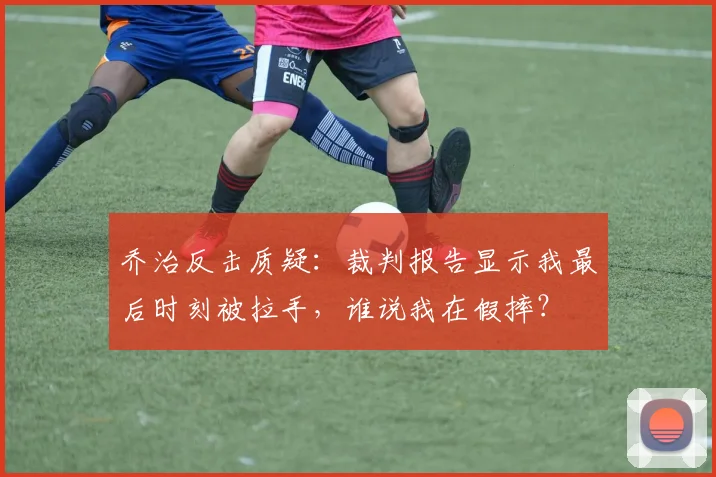 乔治反击质疑:裁判报告显示我最后时刻被拉手,谁说我在假摔?