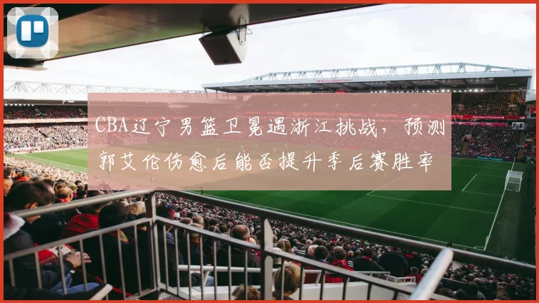 CBA辽宁男篮卫冕遇浙江挑战，预测郭艾伦伤愈后能否提升季后赛胜率