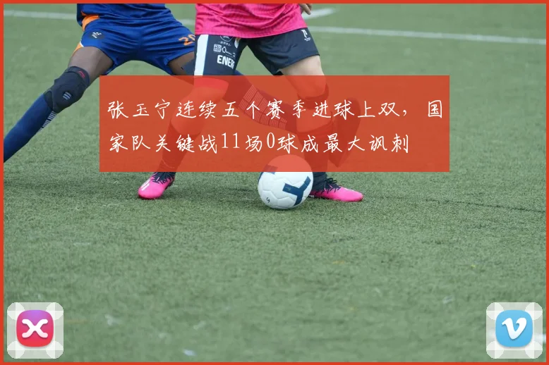 张玉宁连续五个赛季进球上双，国家队关键战11场0球成最大讽刺