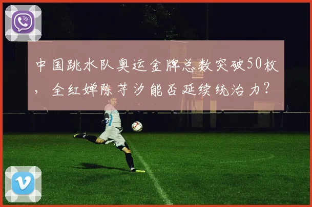 中国跳水队奥运金牌总数突破50枚，全红婵陈芋汐能否延续统治力？