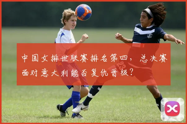 中国女排世联赛排名第四，总决赛面对意大利能否复仇晋级？