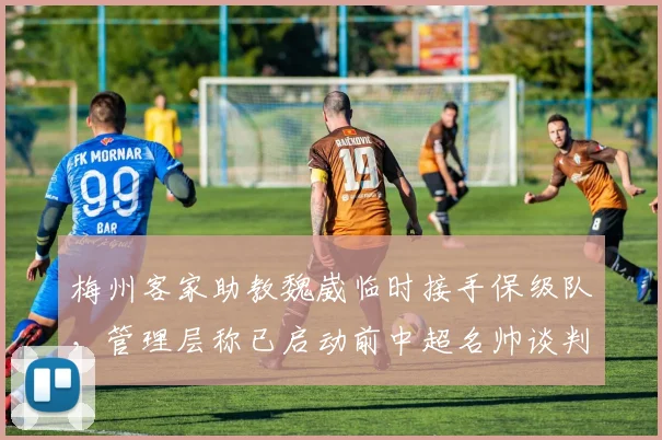 梅州客家助教魏崴临时接手保级队，管理层称已启动前中超名帅谈判